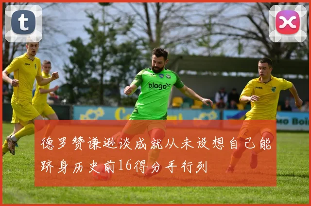 德罗赞谦逊谈成就从未设想自己能跻身历史前16得分手行列