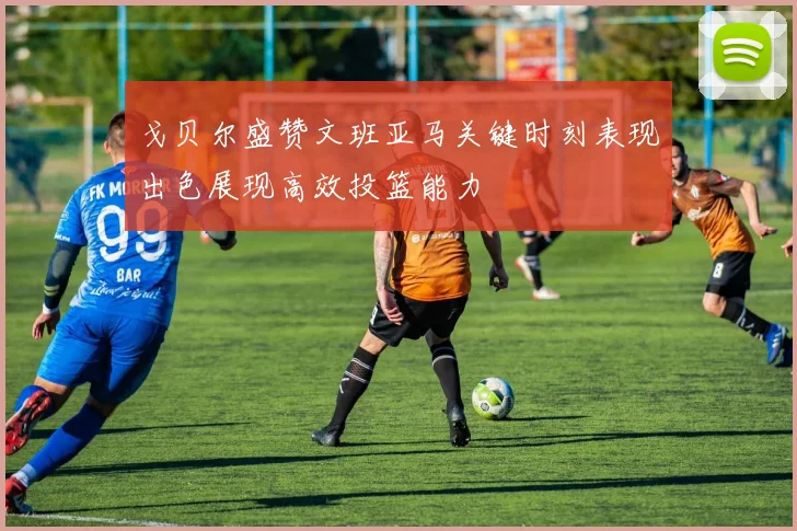 戈贝尔盛赞文班亚马关键时刻表现出色展现高效投篮能力