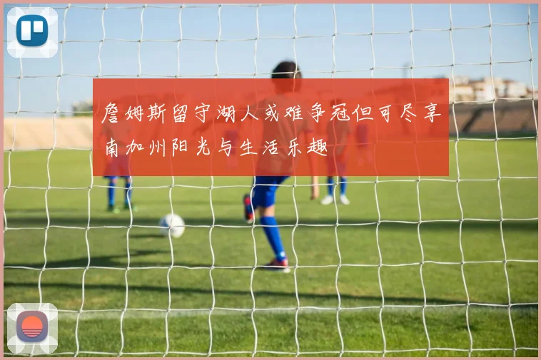 詹姆斯留守湖人或难争冠但可尽享南加州阳光与生活乐趣