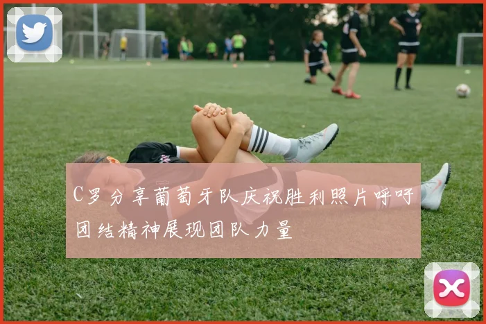 C罗分享葡萄牙队庆祝胜利照片呼吁团结精神展现团队力量