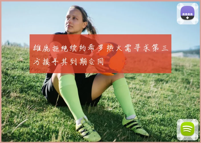 雄鹿拒绝续约希罗热火需寻求第三方接手其到期合同
