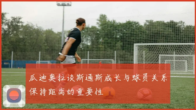 瓜迪奥拉谈斯通斯成长与球员关系保持距离的重要性