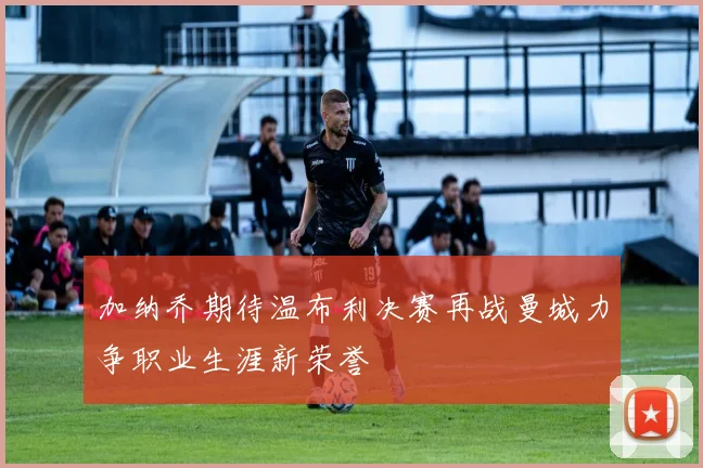 加纳乔期待温布利决赛再战曼城力争职业生涯新荣誉