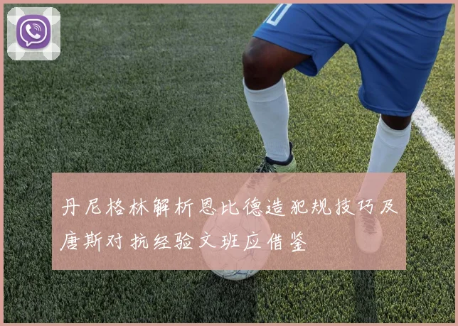 丹尼格林解析恩比德造犯规技巧及唐斯对抗经验文班应借鉴