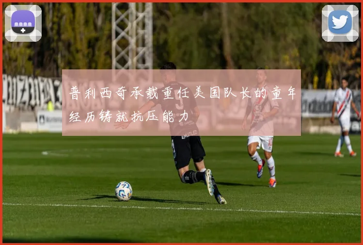 普利西奇承载重任美国队长的童年经历铸就抗压能力
