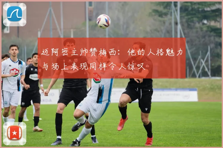 迈阿密主帅赞梅西：他的人格魅力与场上表现同样令人惊叹