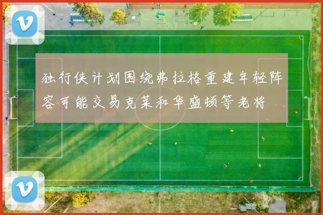 独行侠计划围绕弗拉格重建年轻阵容可能交易克莱和华盛顿等老将