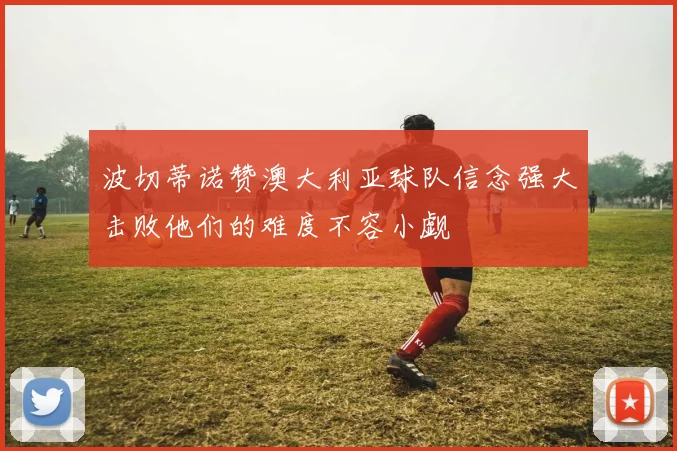 波切蒂诺赞澳大利亚球队信念强大击败他们的难度不容小觑
