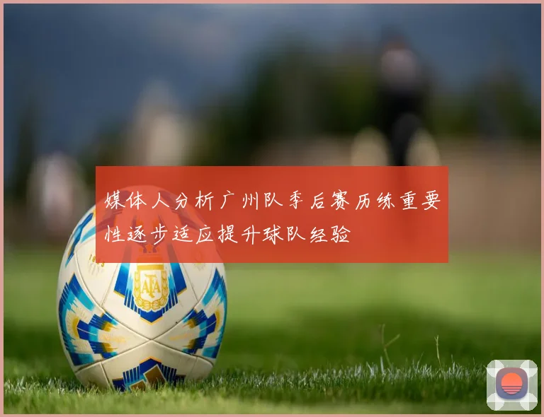 媒体人分析广州队季后赛历练重要性逐步适应提升球队经验
