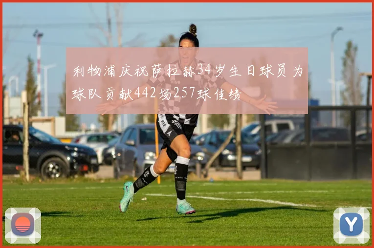 利物浦庆祝萨拉赫34岁生日球员为球队贡献442场257球佳绩