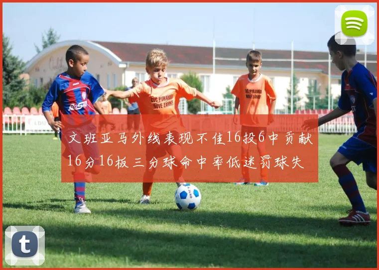 文班亚马外线表现不佳16投6中贡献16分16板三分球命中率低迷罚球失准影响球队表现