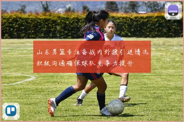 山东男篮专注备战内外援引进情况积极沟通确保球队竞争力提升