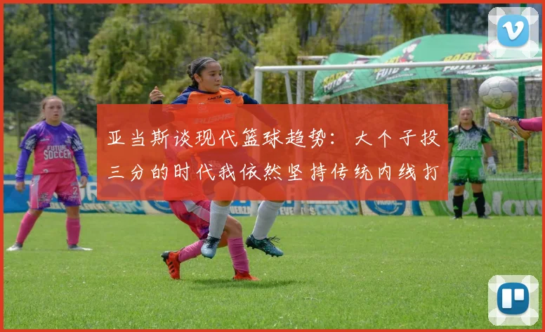 亚当斯谈现代篮球趋势：大个子投三分的时代我依然坚持传统内线打法
