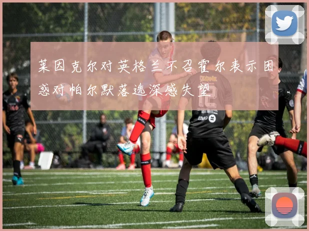 莱因克尔对英格兰不召霍尔表示困惑对帕尔默落选深感失望