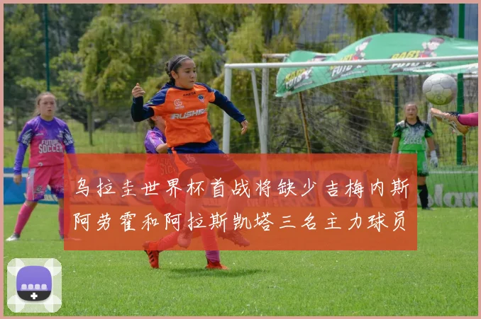 乌拉圭世界杯首战将缺少吉梅内斯阿劳霍和阿拉斯凯塔三名主力球员