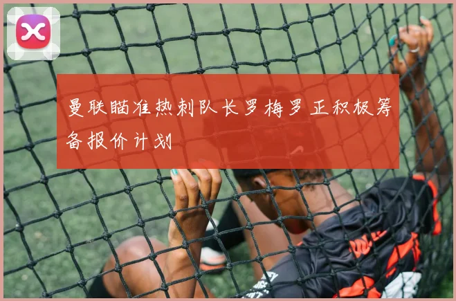 曼联瞄准热刺队长罗梅罗正积极筹备报价计划