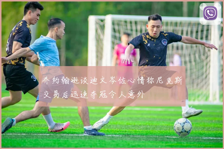 乔约翰逊谈迪文岑佐心情称尼克斯交易后迅速夺冠令人意外