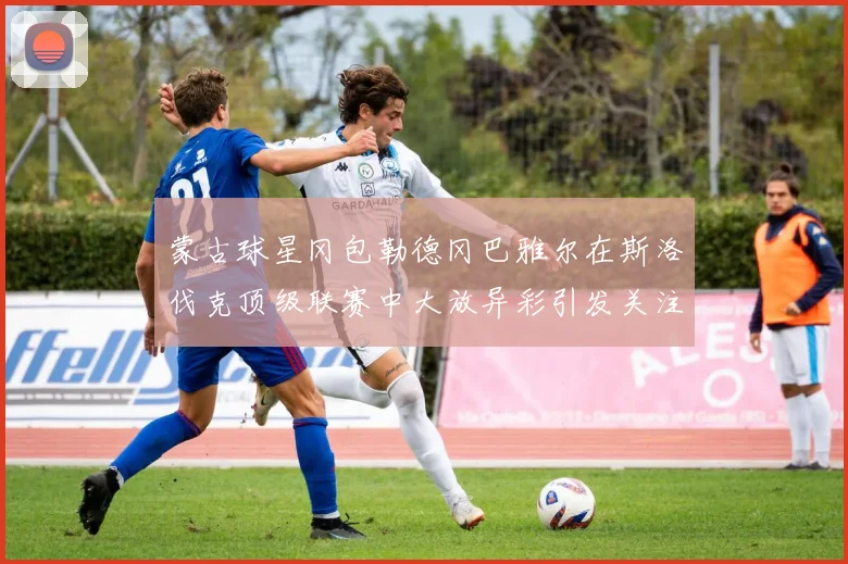 蒙古球星冈包勒德冈巴雅尔在斯洛伐克顶级联赛中大放异彩引发关注