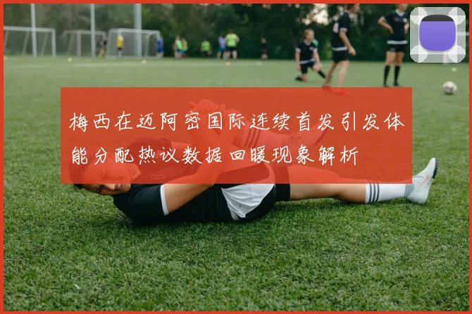 梅西在迈阿密国际连续首发引发体能分配热议数据回暖现象解析